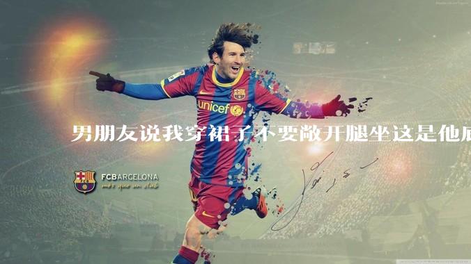 男朋友说我穿裙子不要敞开腿坐这是他底线，我该怎么办？