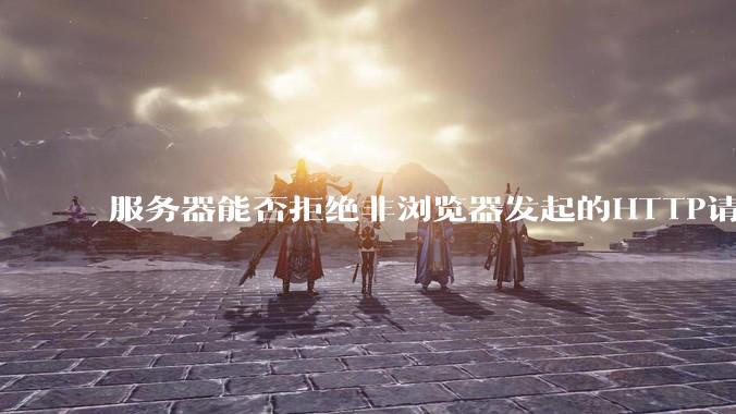 服务器能否拒绝非浏览器发起的HTTP请求？